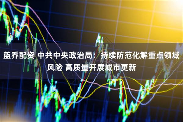 蓝乔配资 中共中央政治局：持续防范化解重点领域风险 高质量开展城市更新