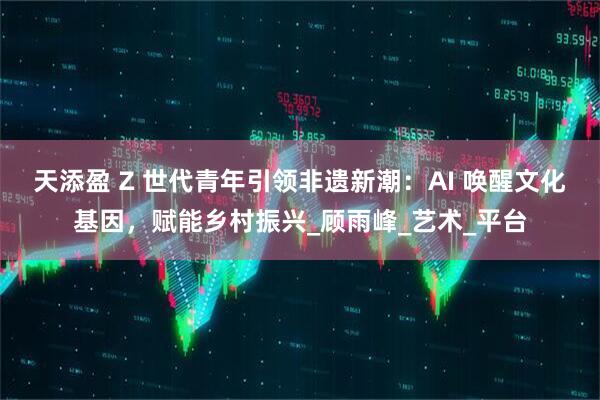 天添盈 Z 世代青年引领非遗新潮：AI 唤醒文化基因，赋能乡村振兴_顾雨峰_艺术_平台