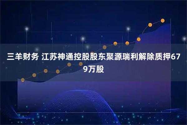 三羊财务 江苏神通控股股东聚源瑞利解除质押679万股