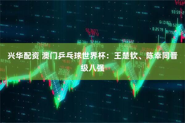 兴华配资 澳门乒乓球世界杯：王楚钦、陈幸同晋级八强