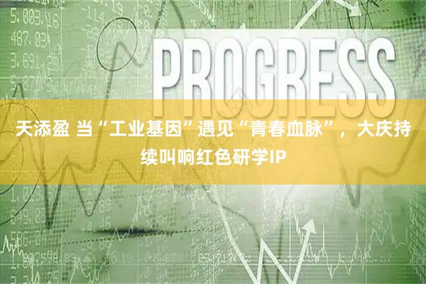 天添盈 当“工业基因”遇见“青春血脉”，大庆持续叫响红色研学IP