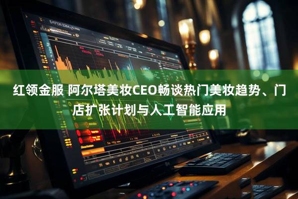 红领金服 阿尔塔美妆CEO畅谈热门美妆趋势、门店扩张计划与人工智能应用