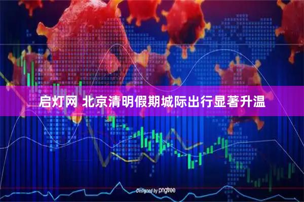 启灯网 北京清明假期城际出行显著升温