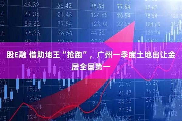 股E融 借助地王“抢跑”，广州一季度土地出让金居全国第一